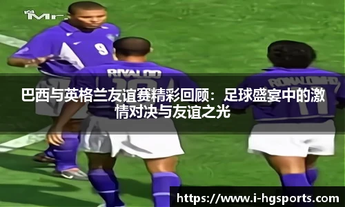 巴西与英格兰友谊赛精彩回顾:足球盛宴中的激情对决与友谊之光
